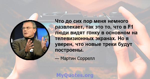 Что до сих пор меня немного развлекает, так это то, что в F1 люди видят гонку в основном на телевизионных экранах. Но я уверен, что новые треки будут построены.