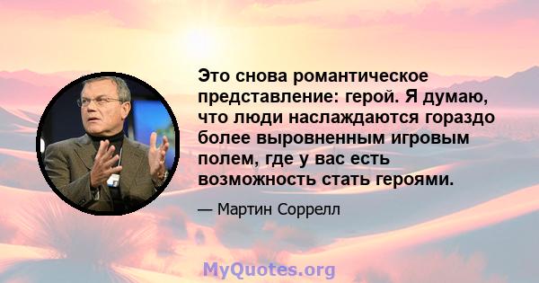 Это снова романтическое представление: герой. Я думаю, что люди наслаждаются гораздо более выровненным игровым полем, где у вас есть возможность стать героями.