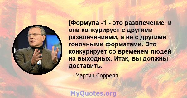 [Формула -1 - это развлечение, и она конкурирует с другими развлечениями, а не с другими гоночными форматами. Это конкурирует со временем людей на выходных. Итак, вы должны доставить.