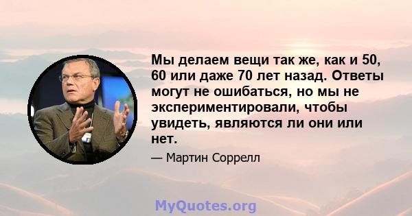 Мы делаем вещи так же, как и 50, 60 или даже 70 лет назад. Ответы могут не ошибаться, но мы не экспериментировали, чтобы увидеть, являются ли они или нет.