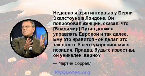 Недавно я взял интервью у Берни Экклстоуна в Лондоне. Он попробовал женщин, сказал, что [Владимир] Путин должен управлять Европой и так далее. Ему это нравится - он делал это так долго. У него укоренившаяся позиция.