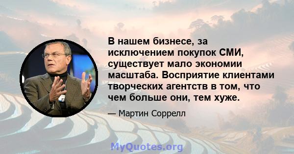 В нашем бизнесе, за исключением покупок СМИ, существует мало экономии масштаба. Восприятие клиентами творческих агентств в том, что чем больше они, тем хуже.