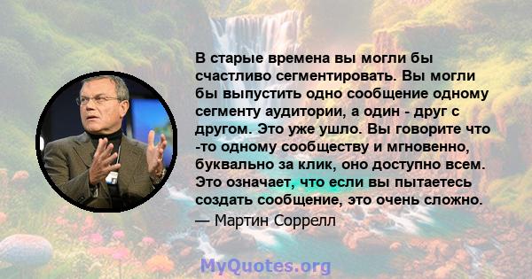 В старые времена вы могли бы счастливо сегментировать. Вы могли бы выпустить одно сообщение одному сегменту аудитории, а один - друг с другом. Это уже ушло. Вы говорите что -то одному сообществу и мгновенно, буквально