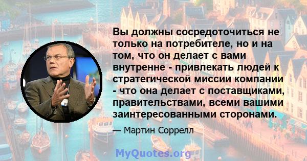 Вы должны сосредоточиться не только на потребителе, но и на том, что он делает с вами внутренне - привлекать людей к стратегической миссии компании - что она делает с поставщиками, правительствами, всеми вашими