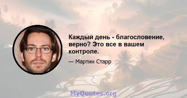 Каждый день - благословение, верно? Это все в вашем контроле.