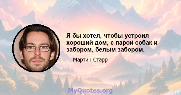 Я бы хотел, чтобы устроил хороший дом, с парой собак и забором, белым забором.