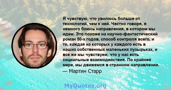 Я чувствую, что уволюсь больше от технологий, чем к ней. Честно говоря, я немного боюсь направления, в котором мы идем. Это похоже на научно-фантастический роман 50-х годов, способ контроля всего, и то, каждая из