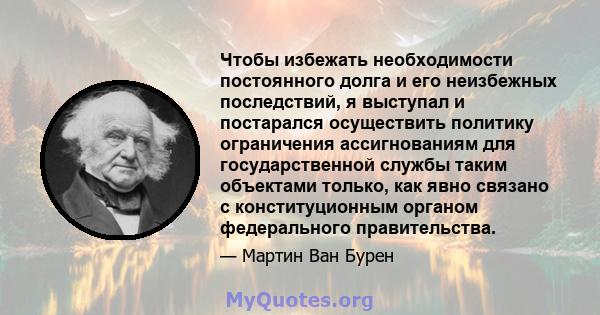 Чтобы избежать необходимости постоянного долга и его неизбежных последствий, я выступал и постарался осуществить политику ограничения ассигнованиям для государственной службы таким объектами только, как явно связано с