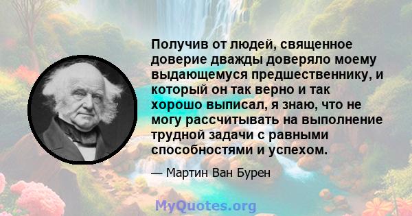 Получив от людей, священное доверие дважды доверяло моему выдающемуся предшественнику, и который он так верно и так хорошо выписал, я знаю, что не могу рассчитывать на выполнение трудной задачи с равными способностями и 