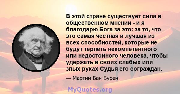 В этой стране существует сила в общественном мнении - и я благодарю Бога за это: за то, что это самая честная и лучшая из всех способностей, которые не будут терпеть некомпетентного или недостойного человека, чтобы