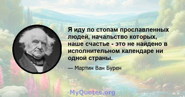 Я иду по стопам прославленных людей, начальство которых, наше счастье - это не найдено в исполнительном календаре ни одной страны.