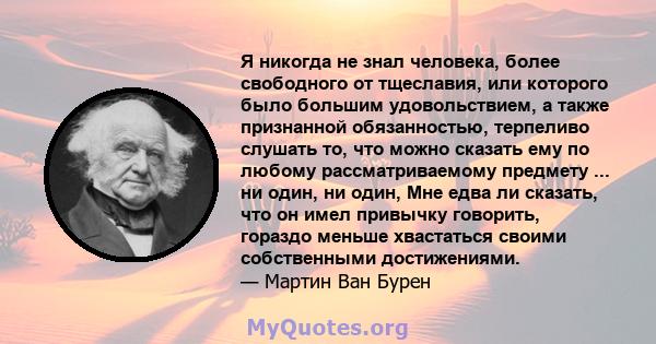 Я никогда не знал человека, более свободного от тщеславия, или которого было большим удовольствием, а также признанной обязанностью, терпеливо слушать то, что можно сказать ему по любому рассматриваемому предмету ... ни 