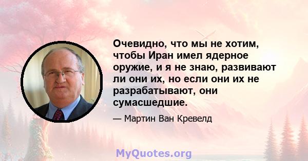 Очевидно, что мы не хотим, чтобы Иран имел ядерное оружие, и я не знаю, развивают ли они их, но если они их не разрабатывают, они сумасшедшие.