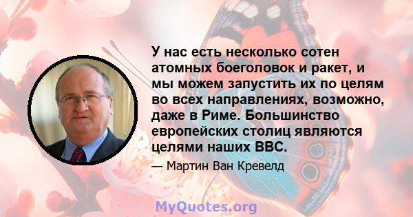 У нас есть несколько сотен атомных боеголовок и ракет, и мы можем запустить их по целям во всех направлениях, возможно, даже в Риме. Большинство европейских столиц являются целями наших ВВС.