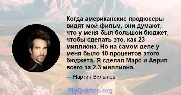 Когда американские продюсеры видят мой фильм, они думают, что у меня был большой бюджет, чтобы сделать это, как 23 миллиона. Но на самом деле у меня было 10 процентов этого бюджета. Я сделал Марс и Аврил всего за 2,3