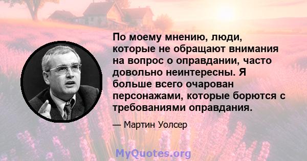 По моему мнению, люди, которые не обращают внимания на вопрос о оправдании, часто довольно неинтересны. Я больше всего очарован персонажами, которые борются с требованиями оправдания.