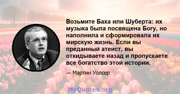 Возьмите Баха или Шуберта: их музыка была посвящена Богу, но наполнила и сформировала их мирскую жизнь. Если вы преданный атеист, вы откидываете назад и пропускаете все богатство этой истории.