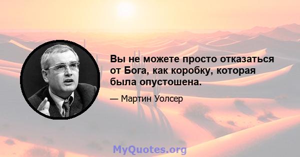 Вы не можете просто отказаться от Бога, как коробку, которая была опустошена.