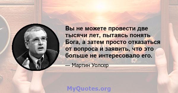 Вы не можете провести две тысячи лет, пытаясь понять Бога, а затем просто отказаться от вопроса и заявить, что это больше не интересовало его.