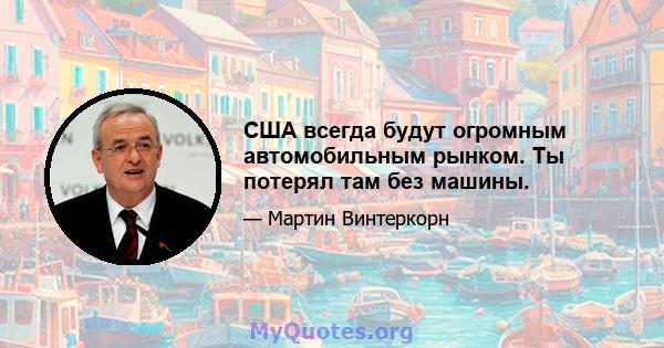 США всегда будут огромным автомобильным рынком. Ты потерял там без машины.