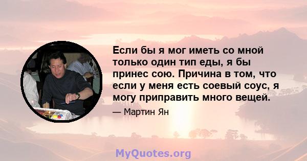 Если бы я мог иметь со мной только один тип еды, я бы принес сою. Причина в том, что если у меня есть соевый соус, я могу приправить много вещей.