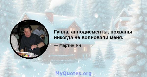 Гупла, аплодисменты, похвалы никогда не волновали меня.