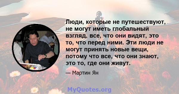 Люди, которые не путешествуют, не могут иметь глобальный взгляд, все, что они видят, это то, что перед ними. Эти люди не могут принять новые вещи, потому что все, что они знают, это то, где они живут.