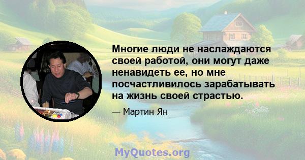 Многие люди не наслаждаются своей работой, они могут даже ненавидеть ее, но мне посчастливилось зарабатывать на жизнь своей страстью.