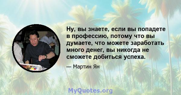 Ну, вы знаете, если вы попадете в профессию, потому что вы думаете, что можете заработать много денег, вы никогда не сможете добиться успеха.