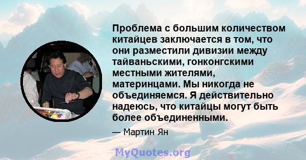 Проблема с большим количеством китайцев заключается в том, что они разместили дивизии между тайваньскими, гонконгскими местными жителями, материнцами. Мы никогда не объединяемся. Я действительно надеюсь, что китайцы