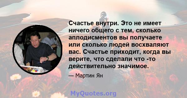 Счастье внутри. Это не имеет ничего общего с тем, сколько аплодисментов вы получаете или сколько людей восхваляют вас. Счастье приходит, когда вы верите, что сделали что -то действительно значимое.