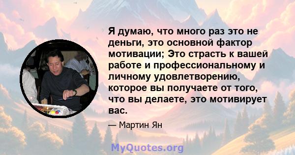 Я думаю, что много раз это не деньги, это основной фактор мотивации; Это страсть к вашей работе и профессиональному и личному удовлетворению, которое вы получаете от того, что вы делаете, это мотивирует вас.