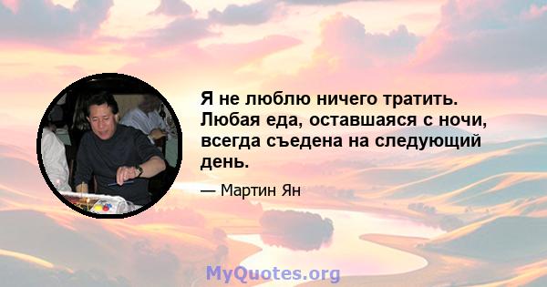 Я не люблю ничего тратить. Любая еда, оставшаяся с ночи, всегда съедена на следующий день.