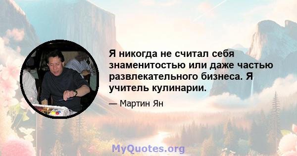 Я никогда не считал себя знаменитостью или даже частью развлекательного бизнеса. Я учитель кулинарии.