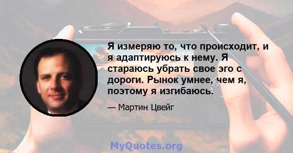 Я измеряю то, что происходит, и я адаптируюсь к нему. Я стараюсь убрать свое эго с дороги. Рынок умнее, чем я, поэтому я изгибаюсь.