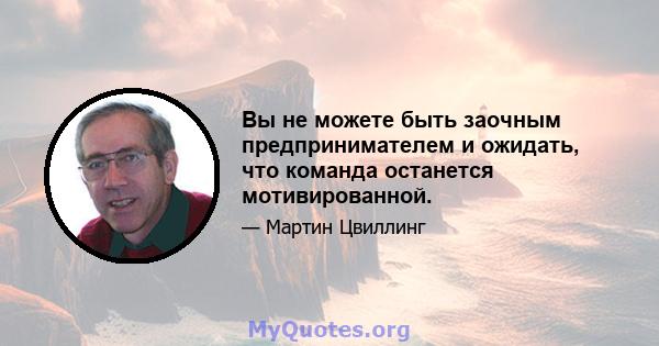 Вы не можете быть заочным предпринимателем и ожидать, что команда останется мотивированной.