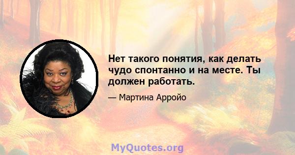 Нет такого понятия, как делать чудо спонтанно и на месте. Ты должен работать.