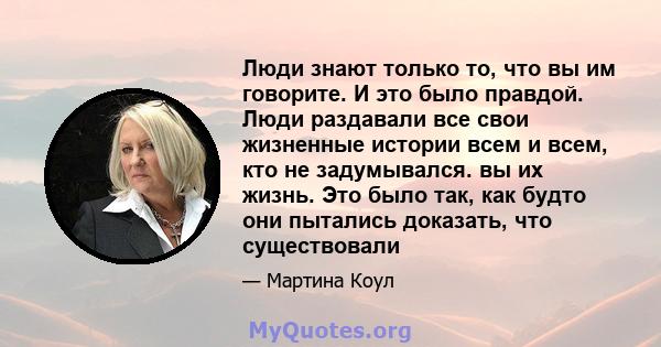 Люди знают только то, что вы им говорите. И это было правдой. Люди раздавали все свои жизненные истории всем и всем, кто не задумывался. вы их жизнь. Это было так, как будто они пытались доказать, что существовали