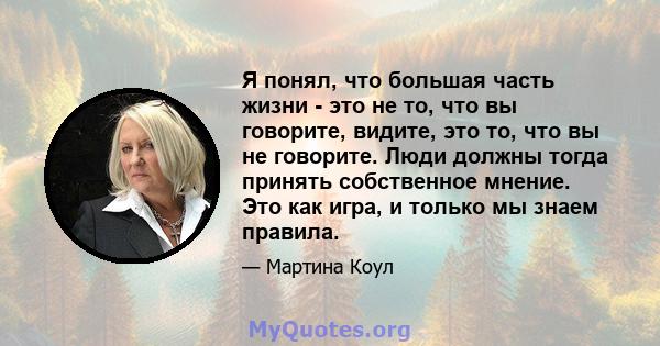 Я понял, что большая часть жизни - это не то, что вы говорите, видите, это то, что вы не говорите. Люди должны тогда принять собственное мнение. Это как игра, и только мы знаем правила.