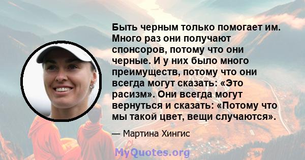 Быть черным только помогает им. Много раз они получают спонсоров, потому что они черные. И у них было много преимуществ, потому что они всегда могут сказать: «Это расизм». Они всегда могут вернуться и сказать: «Потому