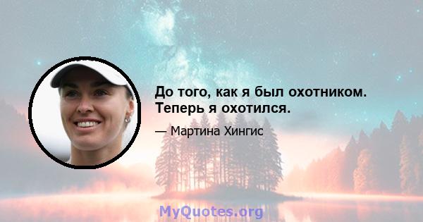 До того, как я был охотником. Теперь я охотился.