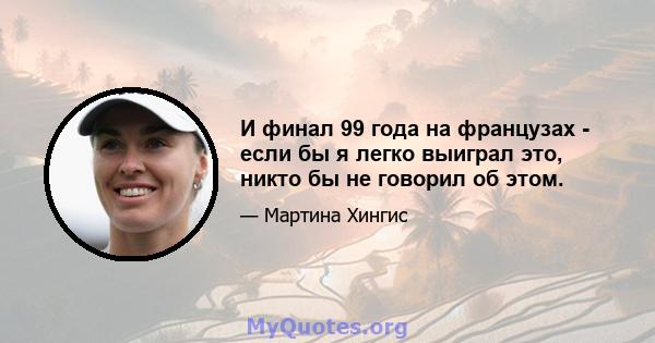 И финал 99 года на французах - если бы я легко выиграл это, никто бы не говорил об этом.