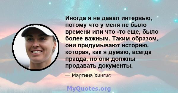 Иногда я не давал интервью, потому что у меня не было времени или что -то еще, было более важным. Таким образом, они придумывают историю, которая, как я думаю, всегда правда, но они должны продавать документы.