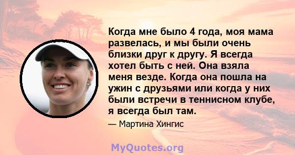 Когда мне было 4 года, моя мама развелась, и мы были очень близки друг к другу. Я всегда хотел быть с ней. Она взяла меня везде. Когда она пошла на ужин с друзьями или когда у них были встречи в теннисном клубе, я