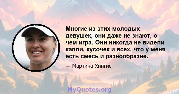 Многие из этих молодых девушек, они даже не знают, о чем игра. Они никогда не видели капли, кусочек и всех, что у меня есть смесь и разнообразие.