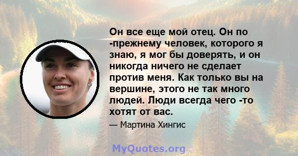 Он все еще мой отец. Он по -прежнему человек, которого я знаю, я мог бы доверять, и он никогда ничего не сделает против меня. Как только вы на вершине, этого не так много людей. Люди всегда чего -то хотят от вас.