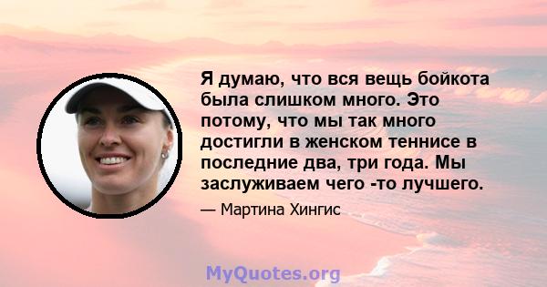 Я думаю, что вся вещь бойкота была слишком много. Это потому, что мы так много достигли в женском теннисе в последние два, три года. Мы заслуживаем чего -то лучшего.