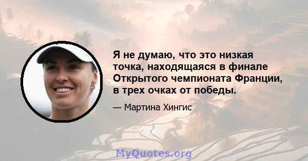 Я не думаю, что это низкая точка, находящаяся в финале Открытого чемпионата Франции, в трех очках от победы.