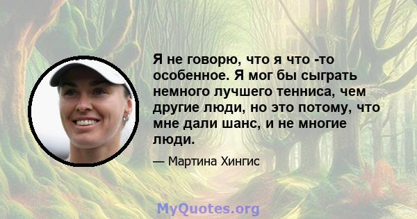 Я не говорю, что я что -то особенное. Я мог бы сыграть немного лучшего тенниса, чем другие люди, но это потому, что мне дали шанс, и не многие люди.