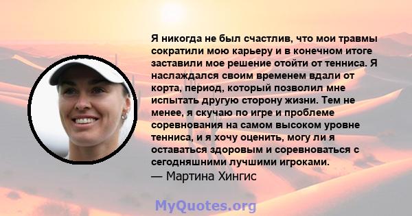 Я никогда не был счастлив, что мои травмы сократили мою карьеру и в конечном итоге заставили мое решение отойти от тенниса. Я наслаждался своим временем вдали от корта, период, который позволил мне испытать другую